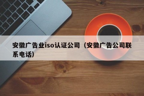 安徽广告业iso认证公司（安徽广告公司联系电话）