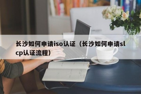 长沙如何申请iso认证（长沙如何申请slcp认证流程）