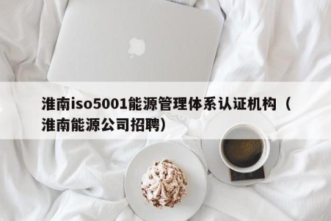淮南iso5001能源管理体系认证机构（淮南能源公司招聘）
