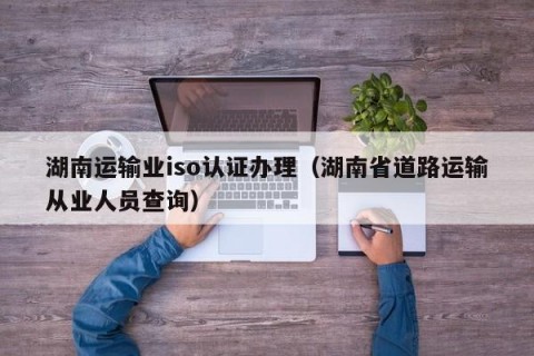 湖南运输业iso认证办理（湖南省道路运输从业人员查询）