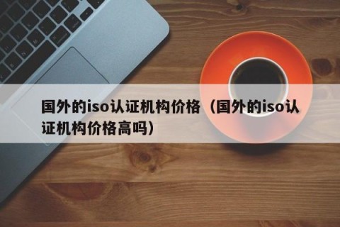 国外的iso认证机构价格（国外的iso认证机构价格高吗）