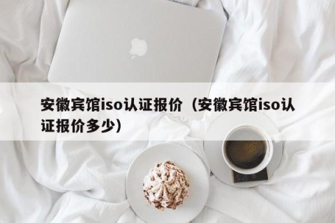 安徽宾馆iso认证报价（安徽宾馆iso认证报价多少）