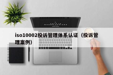 iso10002投诉管理体系认证（投诉管理案例）