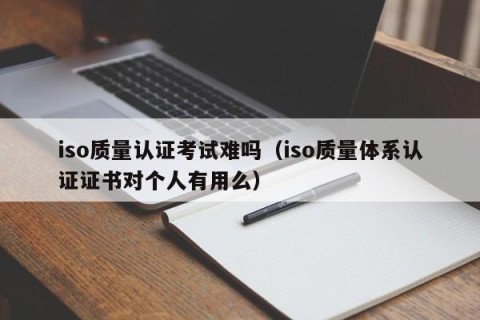 iso质量认证考试难吗（iso质量体系认证证书对个人有用么）
