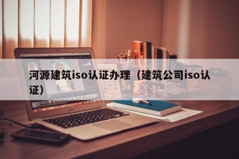 河源建筑iso认证办理（建筑公司iso认证）
