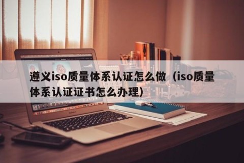 遵义iso质量体系认证怎么做（iso质量体系认证证书怎么办理）