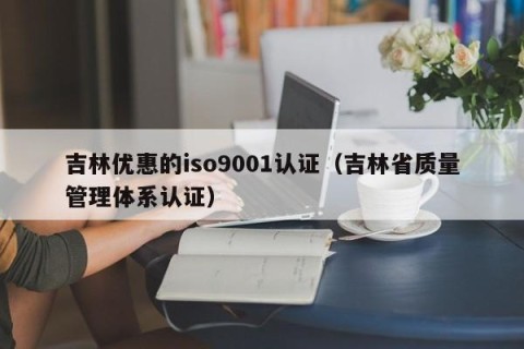 吉林优惠的iso9001认证（吉林省质量管理体系认证）