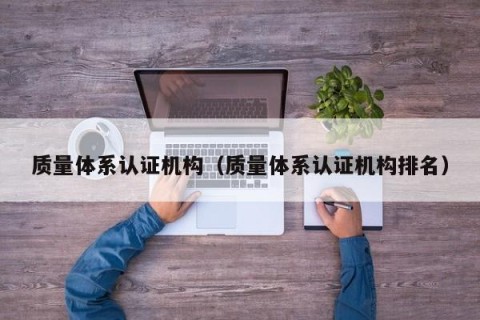 质量体系认证机构（质量体系认证机构排名）