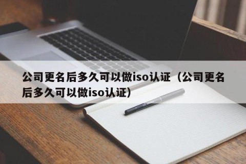 公司更名后多久可以做iso认证（公司更名后多久可以做iso认证）
