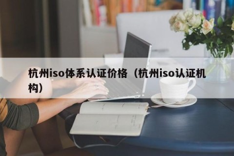杭州iso体系认证价格（杭州iso认证机构）
