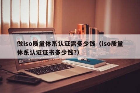 做iso质量体系认证需多少钱（iso质量体系认证证书多少钱?）