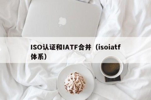 ISO认证和IATF合并（isoiatf体系）
