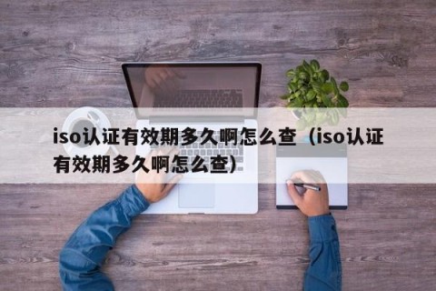 iso认证有效期多久啊怎么查（iso认证有效期多久啊怎么查）