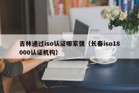吉林通过iso认证哪家强（长春iso18000认证机构）