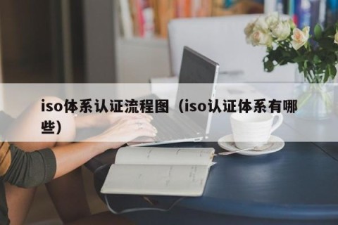iso体系认证流程图（iso认证体系有哪些）