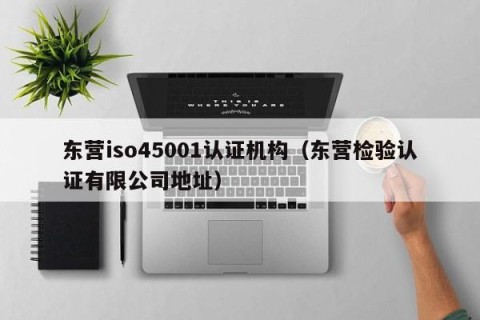 东营iso45001认证机构（东营检验认证有限公司地址）