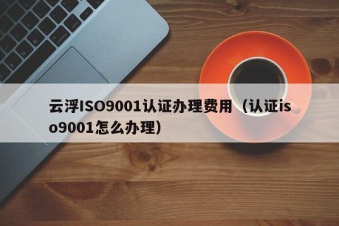 云浮ISO9001认证办理费用（认证iso9001怎么办理）