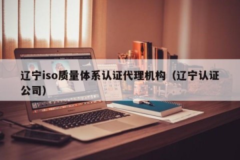 辽宁iso质量体系认证代理机构（辽宁认证公司）