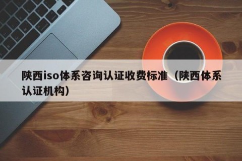 陕西iso体系咨询认证收费标准（陕西体系认证机构）