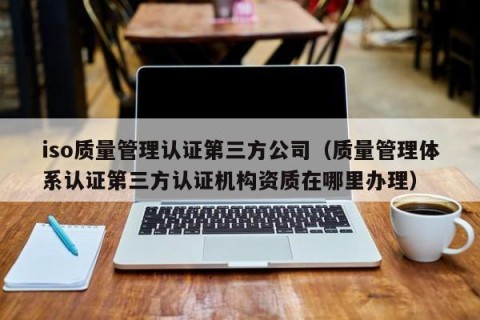 iso质量管理认证第三方公司（质量管理体系认证第三方认证机构资质在哪里办理）