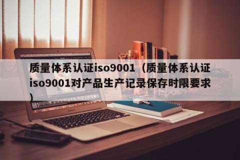 质量体系认证iso9001（质量体系认证iso9001对产品生产记录保存时限要求）
