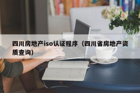 四川房地产iso认证程序（四川省房地产资质查询）