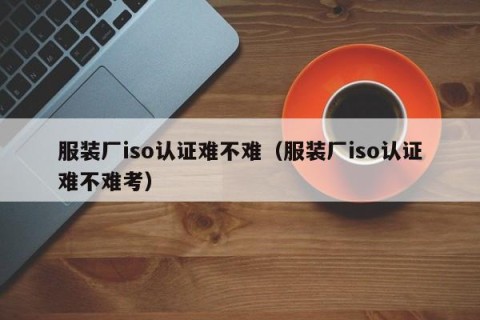 服装厂iso认证难不难（服装厂iso认证难不难考）
