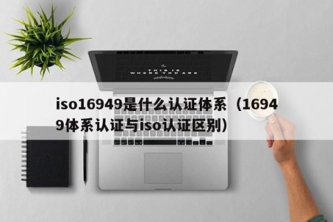 iso16949是什么认证体系（16949体系认证与iso认证区别）