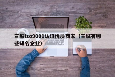 宣城iso9001认证优质商家（宣城有哪些知名企业）