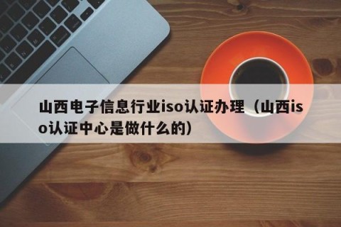 山西电子信息行业iso认证办理（山西iso认证中心是做什么的）