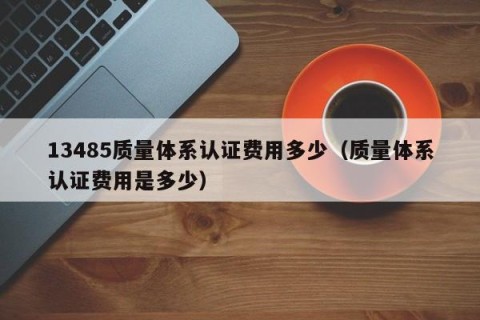 13485质量体系认证费用多少（质量体系认证费用是多少）