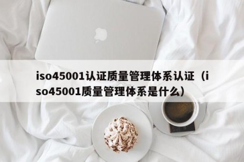 iso45001认证质量管理体系认证（iso45001质量管理体系是什么）