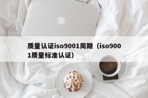 质量认证iso9001周期（iso9001质量标准认证）