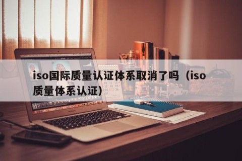 iso国际质量认证体系取消了吗（iso 质量体系认证）