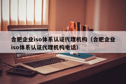 合肥企业iso体系认证代理机构（合肥企业iso体系认证代理机构电话）