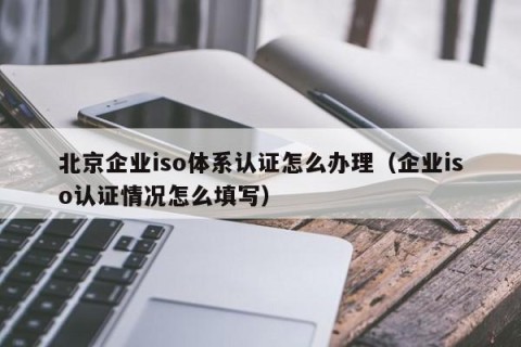 北京企业iso体系认证怎么办理（企业iso认证情况怎么填写）