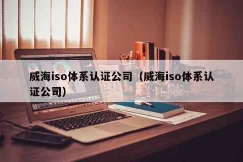 威海iso体系认证公司（威海iso体系认证公司）