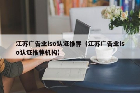 江苏广告业iso认证推荐（江苏广告业iso认证推荐机构）