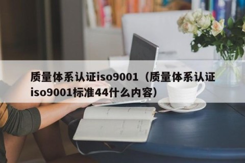 质量体系认证iso9001（质量体系认证iso9001标准44什么内容）