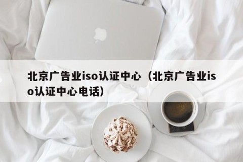北京广告业iso认证中心（北京广告业iso认证中心电话）