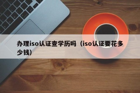 办理iso认证查学历吗（iso认证要花多少钱）