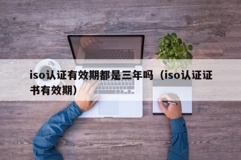 iso认证有效期都是三年吗（iso认证证书有效期）