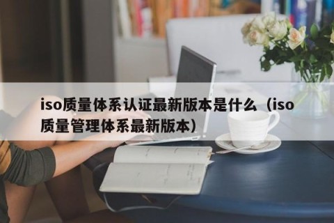 iso质量体系认证最新版本是什么（iso质量管理体系最新版本）