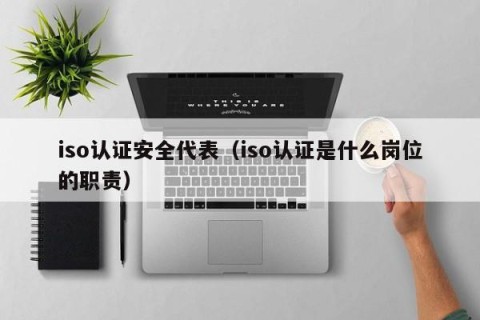 iso认证安全代表（iso认证是什么岗位的职责）