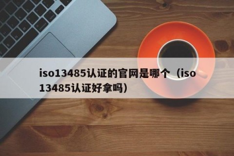 iso13485认证的官网是哪个（iso13485认证好拿吗）