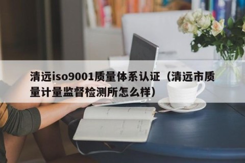 清远iso9001质量体系认证（清远市质量计量监督检测所怎么样）
