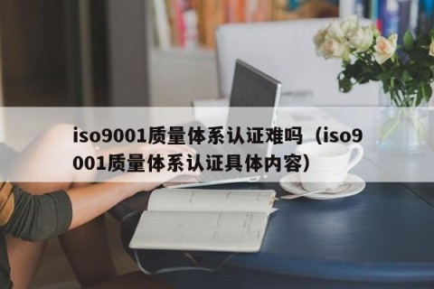 iso9001质量体系认证难吗（iso9001质量体系认证具体内容）