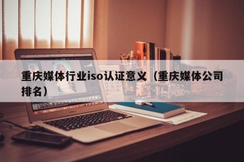 重庆媒体行业iso认证意义（重庆媒体公司排名）
