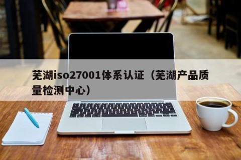 芜湖iso27001体系认证（芜湖产品质量检测中心）