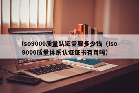 iso9000质量认证需要多少钱（iso9000质量体系认证证书有用吗）